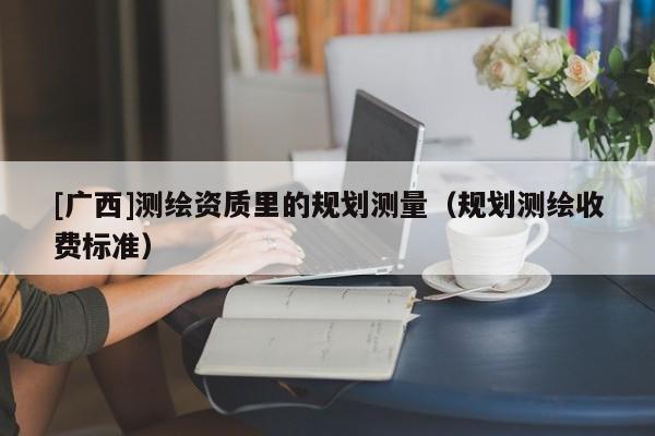 [广西]测绘资质里的规划测量（规划测绘收费标准）