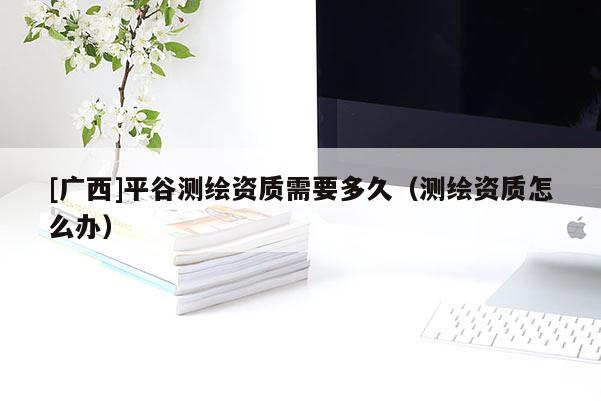 [广西]平谷测绘资质需要多久（测绘资质怎么办）