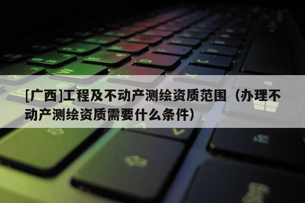 [广西]工程及不动产测绘资质范围（办理不动产测绘资质需要什么条件）