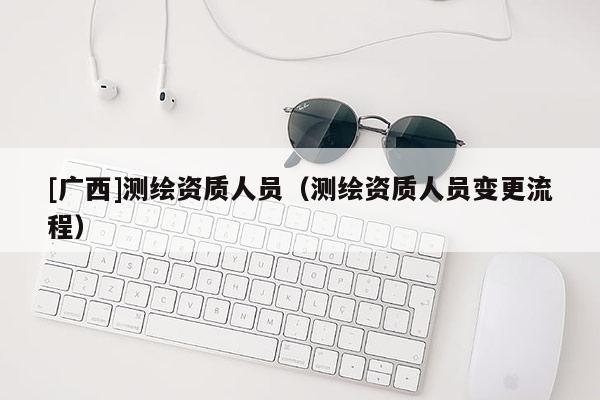 [广西]测绘资质人员（测绘资质人员变更流程）