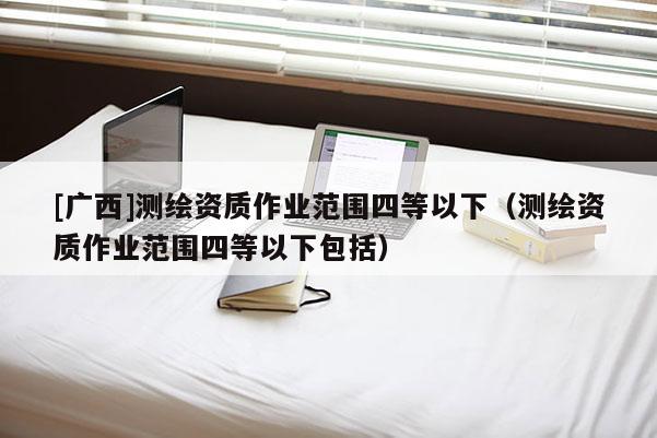 [广西]测绘资质作业范围四等以下（测绘资质作业范围四等以下包括）