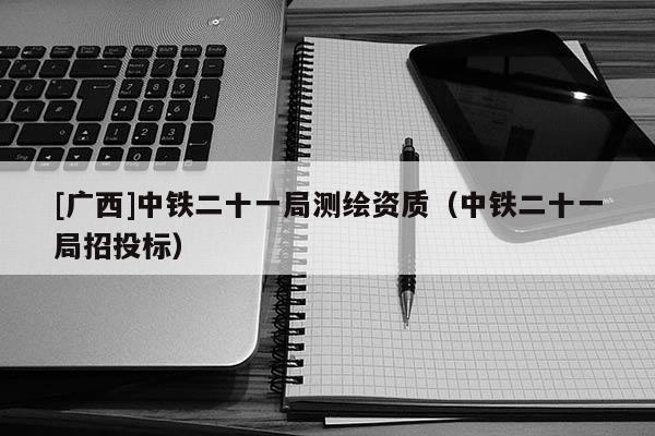 [广西]中铁二十一局测绘资质（中铁二十一局招投标）