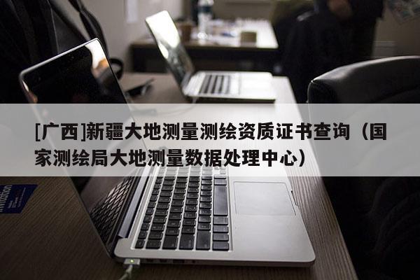[广西]新疆大地测量测绘资质证书查询（国家测绘局大地测量数据处理中心）