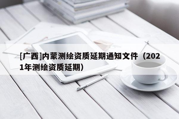 [广西]内蒙测绘资质延期通知文件（2021年测绘资质延期）