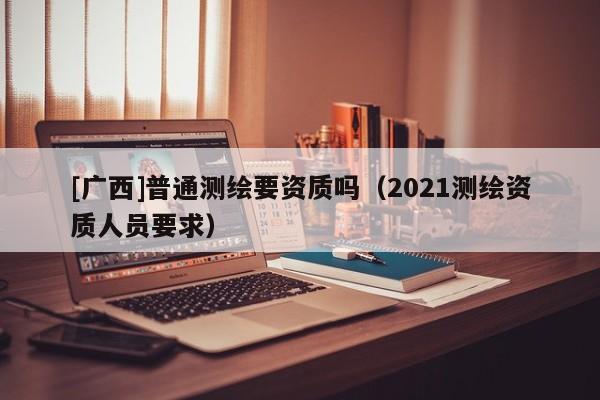 [广西]普通测绘要资质吗（2021测绘资质人员要求）