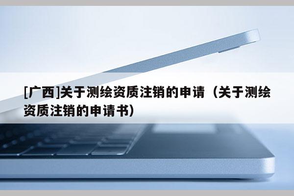 [广西]关于测绘资质注销的申请（关于测绘资质注销的申请书）