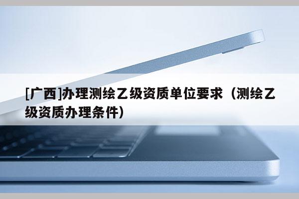 [广西]办理测绘乙级资质单位要求（测绘乙级资质办理条件）