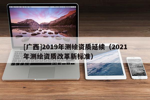 [广西]2019年测绘资质延续（2021年测绘资质改革新标准）