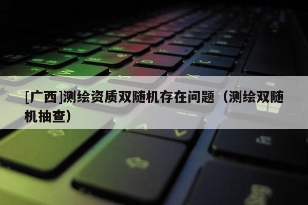 [广西]测绘资质双随机存在问题（测绘双随机抽查）