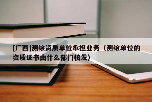 [广西]测绘资质单位承担业务（测绘单位的资质证书由什么部门核发）