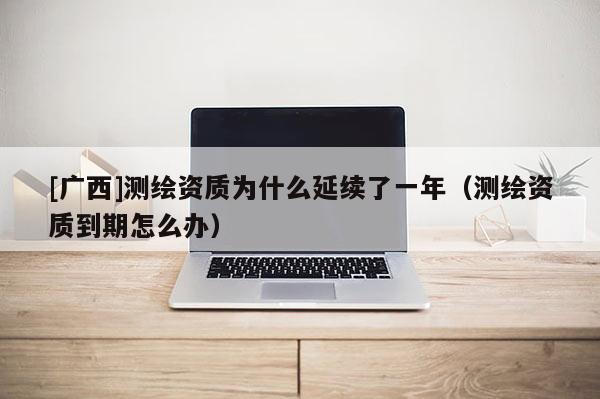 [广西]测绘资质为什么延续了一年（测绘资质到期怎么办）