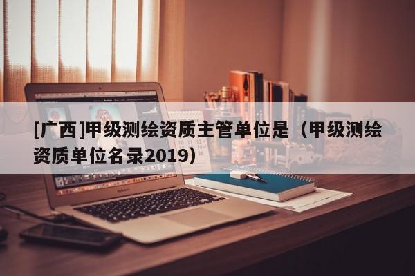 [广西]甲级测绘资质主管单位是（甲级测绘资质单位名录2019）