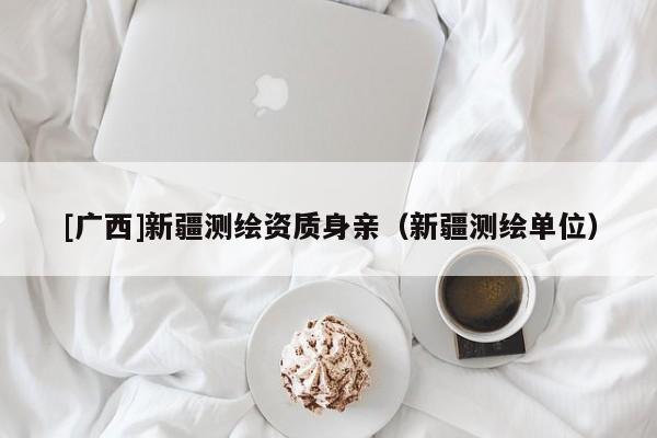 [广西]新疆测绘资质身亲（新疆测绘单位）