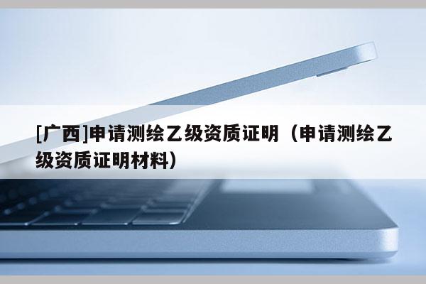 [广西]申请测绘乙级资质证明（申请测绘乙级资质证明材料）