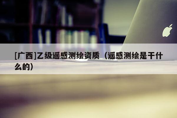 [广西]乙级遥感测绘资质（遥感测绘是干什么的）