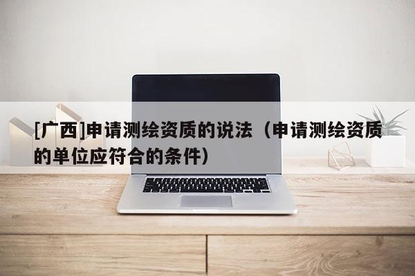 [广西]申请测绘资质的说法（申请测绘资质的单位应符合的条件）