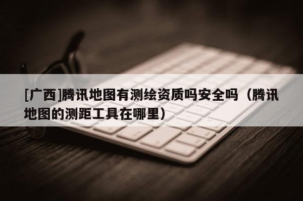 [广西]腾讯地图有测绘资质吗安全吗（腾讯地图的测距工具在哪里）