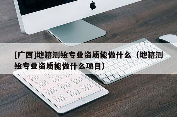 [广西]地籍测绘专业资质能做什么（地籍测绘专业资质能做什么项目）