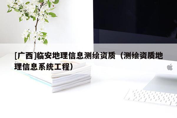 [广西]临安地理信息测绘资质（测绘资质地理信息系统工程）
