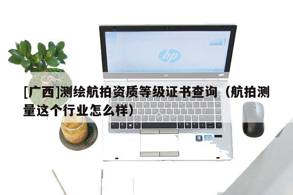 [广西]测绘航拍资质等级证书查询（航拍测量这个行业怎么样）