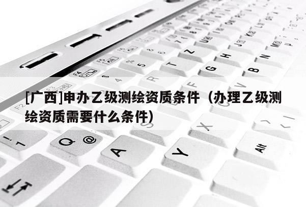 [广西]申办乙级测绘资质条件（办理乙级测绘资质需要什么条件）
