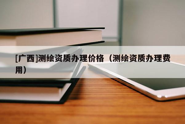 [广西]测绘资质办理价格（测绘资质办理费用）