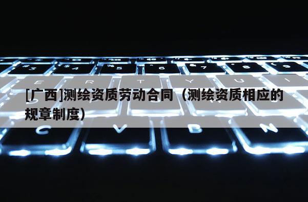 [广西]测绘资质劳动合同（测绘资质相应的规章制度）