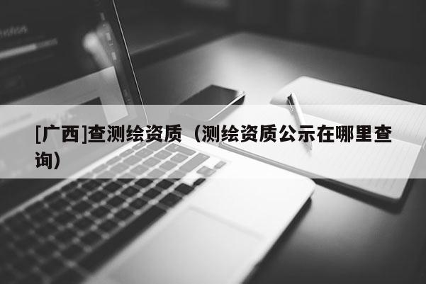[广西]查测绘资质（测绘资质公示在哪里查询）