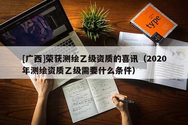 [广西]荣获测绘乙级资质的喜讯（2020年测绘资质乙级需要什么条件）