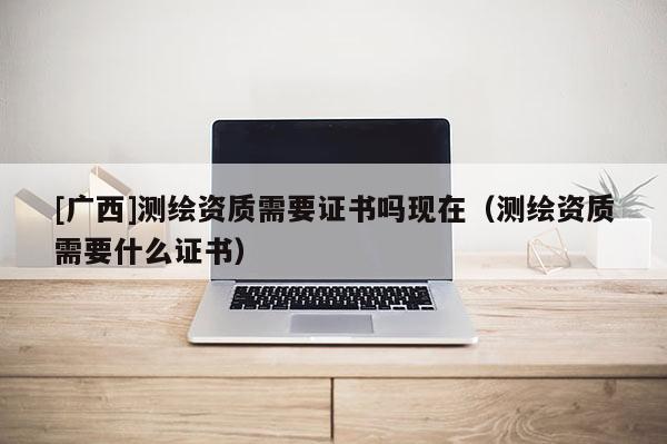 [广西]测绘资质需要证书吗现在（测绘资质需要什么证书）
