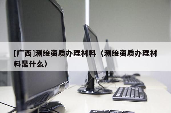 [广西]测绘资质办理材料（测绘资质办理材料是什么）