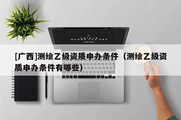 [广西]测绘乙级资质申办条件（测绘乙级资质申办条件有哪些）