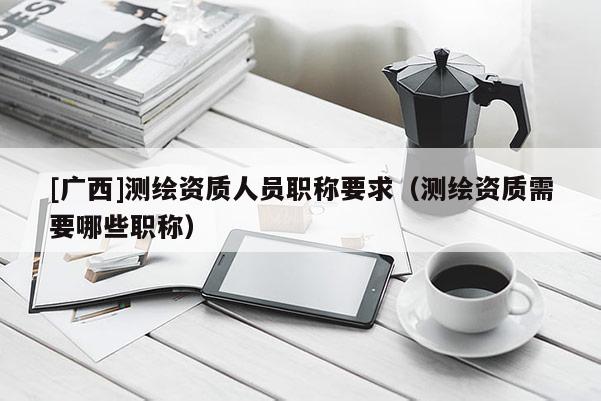[广西]测绘资质人员职称要求（测绘资质需要哪些职称）
