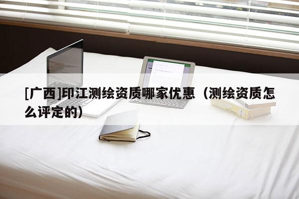 [广西]印江测绘资质哪家优惠（测绘资质怎么评定的）