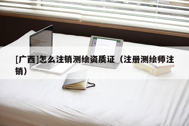 [广西]怎么注销测绘资质证（注册测绘师注销）