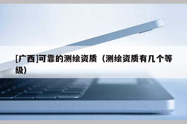 [广西]可靠的测绘资质（测绘资质有几个等级）