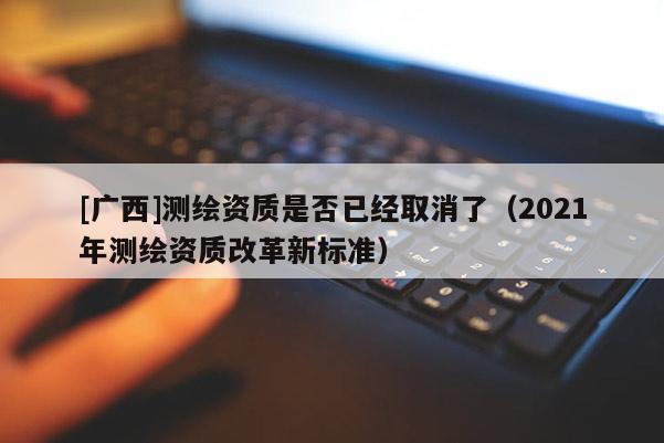 [广西]测绘资质是否已经取消了（2021年测绘资质改革新标准）