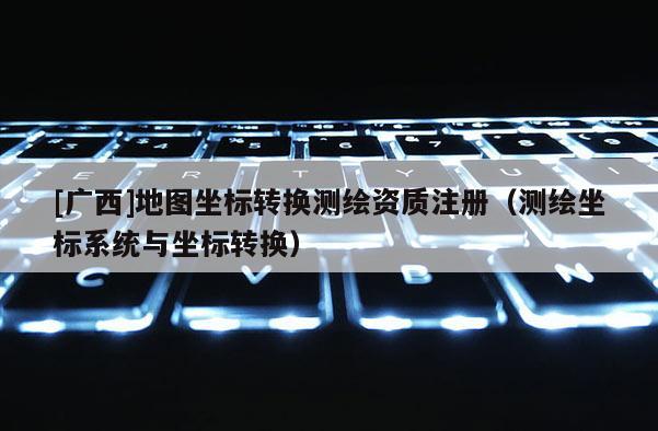 [广西]地图坐标转换测绘资质注册（测绘坐标系统与坐标转换）