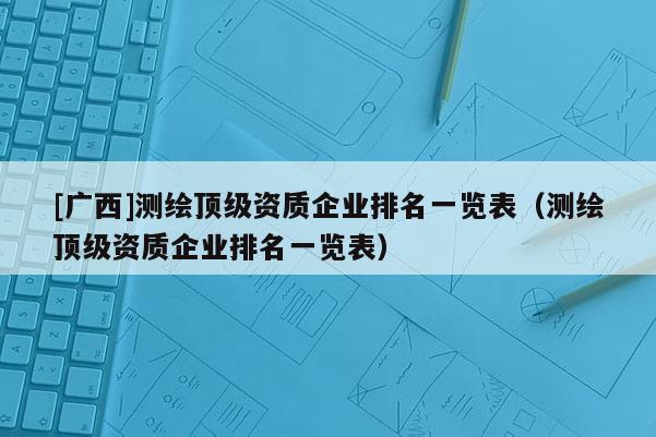 [广西]测绘顶级资质企业排名一览表（测绘顶级资质企业排名一览表）