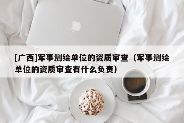 [广西]军事测绘单位的资质审查（军事测绘单位的资质审查有什么负责）
