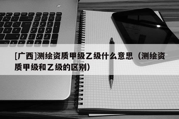 [广西]测绘资质甲级乙级什么意思（测绘资质甲级和乙级的区别）