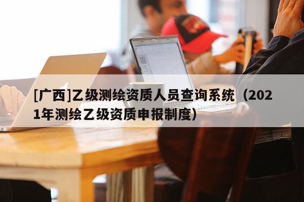 [广西]乙级测绘资质人员查询系统（2021年测绘乙级资质申报制度）