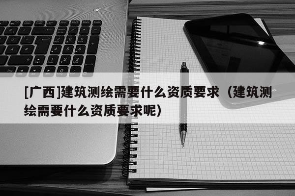 [广西]建筑测绘需要什么资质要求（建筑测绘需要什么资质要求呢）