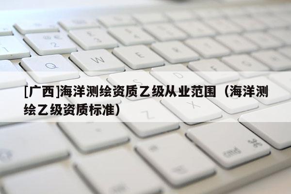 [广西]海洋测绘资质乙级从业范围（海洋测绘乙级资质标准）