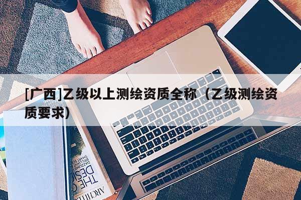 [广西]乙级以上测绘资质全称（乙级测绘资质要求）