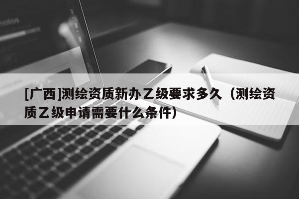 [广西]测绘资质新办乙级要求多久（测绘资质乙级申请需要什么条件）