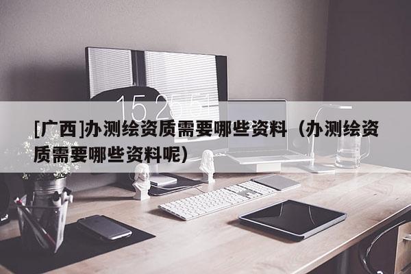 [广西]办测绘资质需要哪些资料（办测绘资质需要哪些资料呢）
