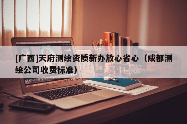[广西]天府测绘资质新办放心省心（成都测绘公司收费标准）