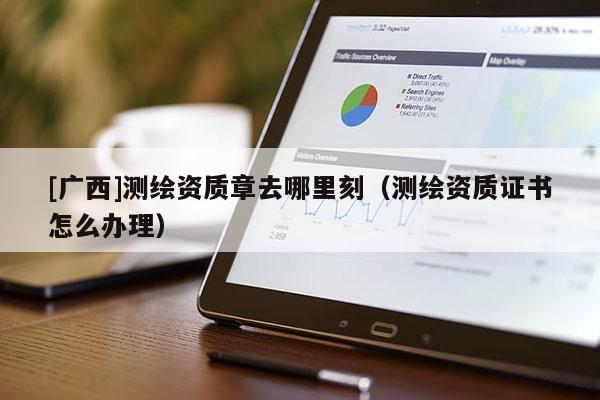[广西]测绘资质章去哪里刻（测绘资质证书怎么办理）