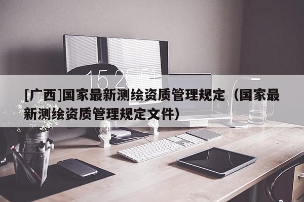 [广西]国家最新测绘资质管理规定（国家最新测绘资质管理规定文件）